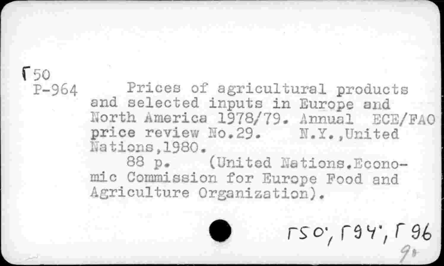 ﻿r-50
P-964 Prices of agricultural products and selected inputs in Europe and North America 1978//79. Annual ECE/FAO price review No.29. N.Y..United Nations,1980.
88 p. (United Nations.Economic Commission for Europe Food and Agriculture Organization).
rso* rar,r96